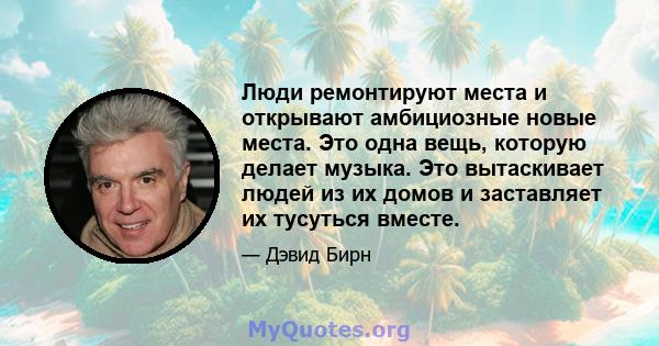 Люди ремонтируют места и открывают амбициозные новые места. Это одна вещь, которую делает музыка. Это вытаскивает людей из их домов и заставляет их тусуться вместе.