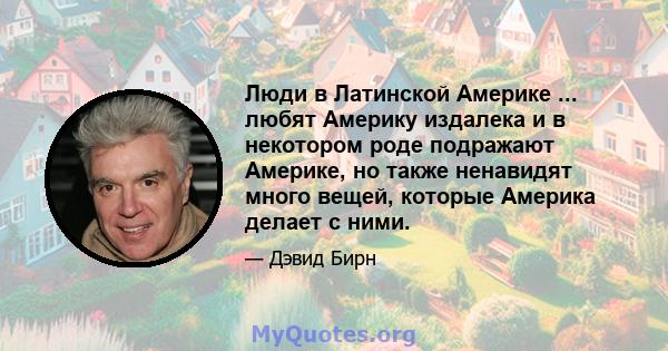 Люди в Латинской Америке ... любят Америку издалека и в некотором роде подражают Америке, но также ненавидят много вещей, которые Америка делает с ними.