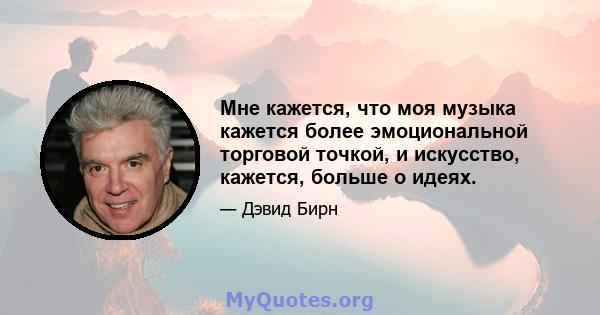 Мне кажется, что моя музыка кажется более эмоциональной торговой точкой, и искусство, кажется, больше о идеях.