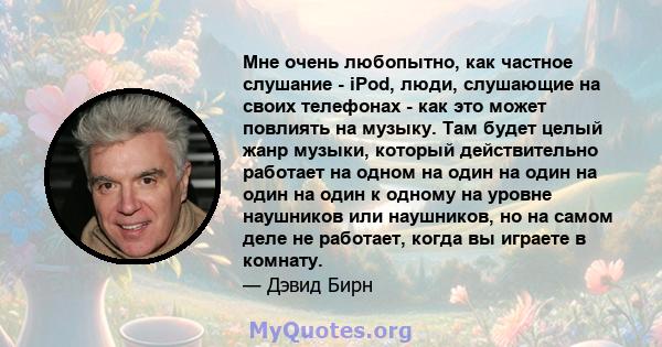 Мне очень любопытно, как частное слушание - iPod, люди, слушающие на своих телефонах - как это может повлиять на музыку. Там будет целый жанр музыки, который действительно работает на одном на один на один на один на