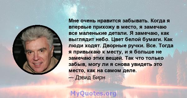 Мне очень нравится забывать. Когда я впервые прихожу в место, я замечаю все маленькие детали. Я замечаю, как выглядит небо. Цвет белой бумаги. Как люди ходят. Дворные ручки. Все. Тогда я привыкаю к ​​месту, и я больше