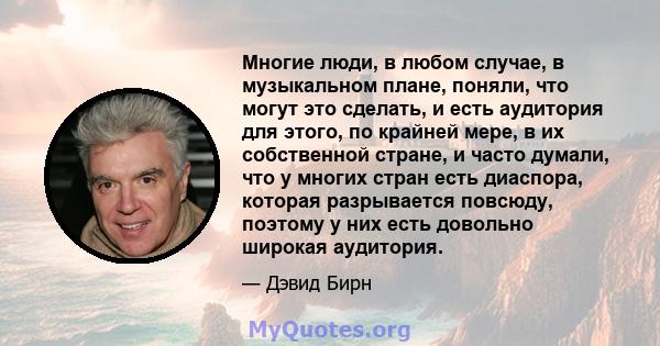 Многие люди, в любом случае, в музыкальном плане, поняли, что могут это сделать, и есть аудитория для этого, по крайней мере, в их собственной стране, и часто думали, что у многих стран есть диаспора, которая