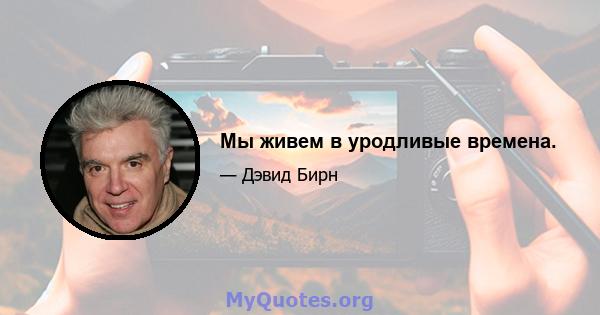 Мы живем в уродливые времена.