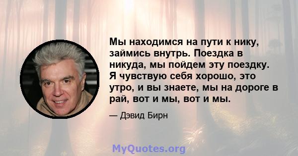 Мы находимся на пути к нику, займись внутрь. Поездка в никуда, мы пойдем эту поездку. Я чувствую себя хорошо, это утро, и вы знаете, мы на дороге в рай, вот и мы, вот и мы.