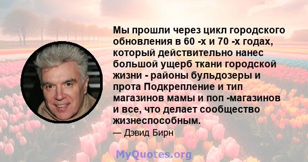 Мы прошли через цикл городского обновления в 60 -х и 70 -х годах, который действительно нанес большой ущерб ткани городской жизни - районы бульдозеры и прота Подкрепление и тип магазинов мамы и поп -магазинов и все, что 