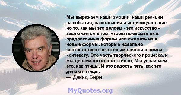 Мы выражаем наши эмоции, наши реакции на события, расставания и индивидуальные, но то, как мы это делаем - это искусство - заключается в том, чтобы помещать их в предписанные формы или сжимать их в новые формы, которые