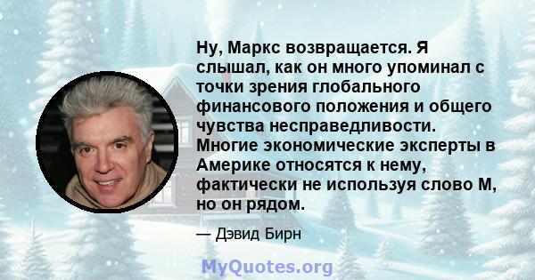 Ну, Маркс возвращается. Я слышал, как он много упоминал с точки зрения глобального финансового положения и общего чувства несправедливости. Многие экономические эксперты в Америке относятся к нему, фактически не