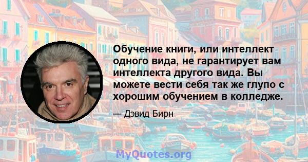 Обучение книги, или интеллект одного вида, не гарантирует вам интеллекта другого вида. Вы можете вести себя так же глупо с хорошим обучением в колледже.