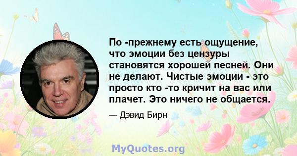 По -прежнему есть ощущение, что эмоции без цензуры становятся хорошей песней. Они не делают. Чистые эмоции - это просто кто -то кричит на вас или плачет. Это ничего не общается.