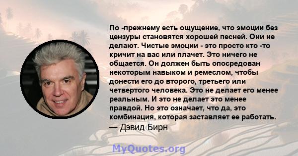 По -прежнему есть ощущение, что эмоции без цензуры становятся хорошей песней. Они не делают. Чистые эмоции - это просто кто -то кричит на вас или плачет. Это ничего не общается. Он должен быть опосредован некоторым