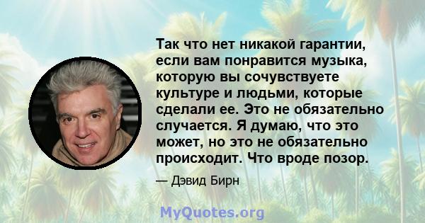 Так что нет никакой гарантии, если вам понравится музыка, которую вы сочувствуете культуре и людьми, которые сделали ее. Это не обязательно случается. Я думаю, что это может, но это не обязательно происходит. Что вроде