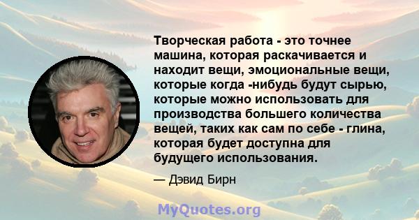 Творческая работа - это точнее машина, которая раскачивается и находит вещи, эмоциональные вещи, которые когда -нибудь будут сырью, которые можно использовать для производства большего количества вещей, таких как сам по 