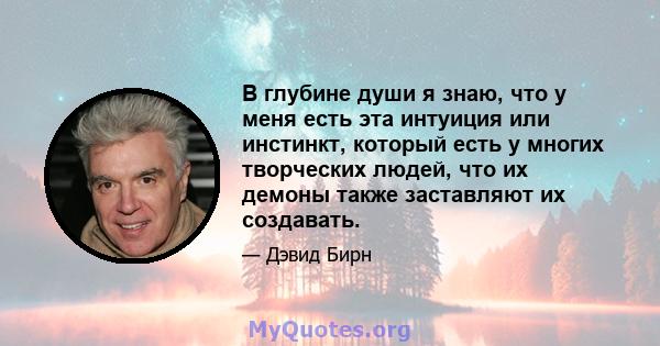 В глубине души я знаю, что у меня есть эта интуиция или инстинкт, который есть у многих творческих людей, что их демоны также заставляют их создавать.