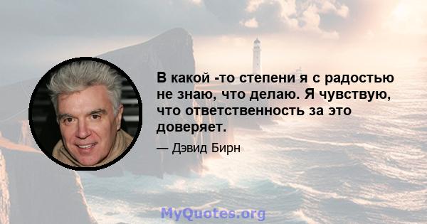 В какой -то степени я с радостью не знаю, что делаю. Я чувствую, что ответственность за это доверяет.