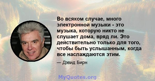 Во всяком случае, много электронной музыки - это музыка, которую никто не слушает дома, вряд ли. Это действительно только для того, чтобы быть услышанным, когда все наслаждаются этим.