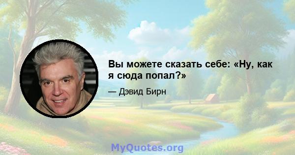 Вы можете сказать себе: «Ну, как я сюда попал?»