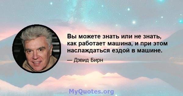 Вы можете знать или не знать, как работает машина, и при этом наслаждаться ездой в машине.