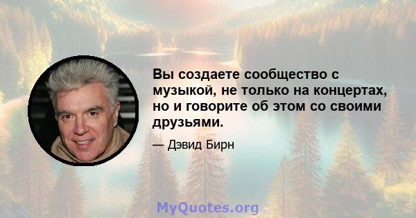 Вы создаете сообщество с музыкой, не только на концертах, но и говорите об этом со своими друзьями.