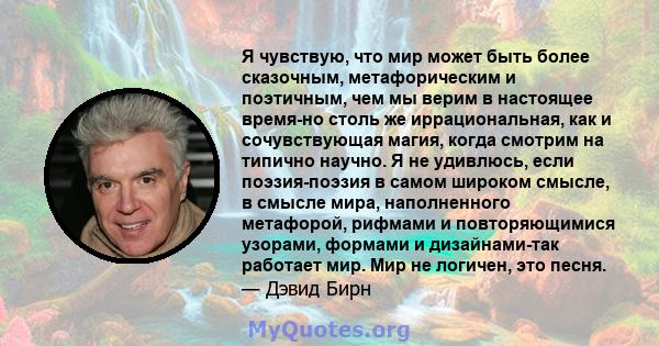 Я чувствую, что мир может быть более сказочным, метафорическим и поэтичным, чем мы верим в настоящее время-но столь же иррациональная, как и сочувствующая магия, когда смотрим на типично научно. Я не удивлюсь, если