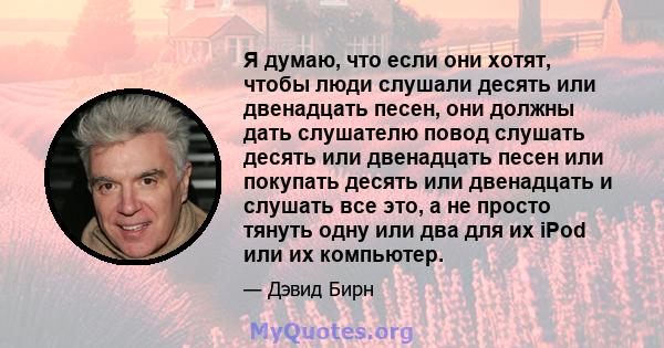 Я думаю, что если они хотят, чтобы люди слушали десять или двенадцать песен, они должны дать слушателю повод слушать десять или двенадцать песен или покупать десять или двенадцать и слушать все это, а не просто тянуть