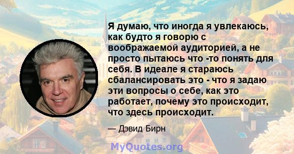 Я думаю, что иногда я увлекаюсь, как будто я говорю с воображаемой аудиторией, а не просто пытаюсь что -то понять для себя. В идеале я стараюсь сбалансировать это - что я задаю эти вопросы о себе, как это работает,