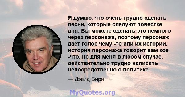 Я думаю, что очень трудно сделать песни, которые следуют повестке дня. Вы можете сделать это немного через персонажа, поэтому персонаж дает голос чему -то или их истории, история персонажа говорит вам кое -что, но для