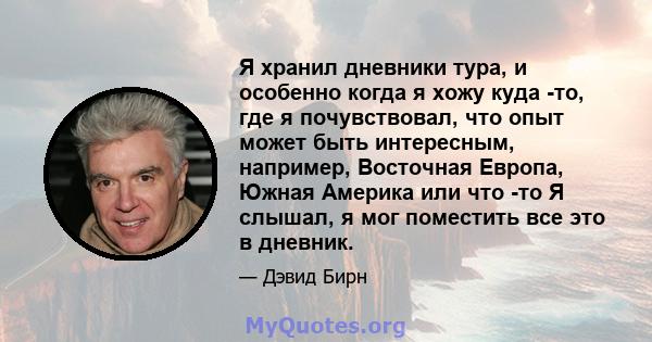 Я хранил дневники тура, и особенно когда я хожу куда -то, где я почувствовал, что опыт может быть интересным, например, Восточная Европа, Южная Америка или что -то Я слышал, я мог поместить все это в дневник.