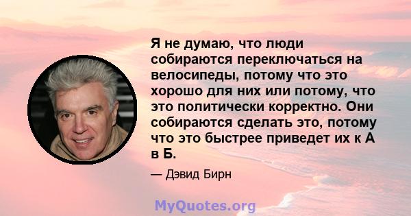 Я не думаю, что люди собираются переключаться на велосипеды, потому что это хорошо для них или потому, что это политически корректно. Они собираются сделать это, потому что это быстрее приведет их к А в Б.