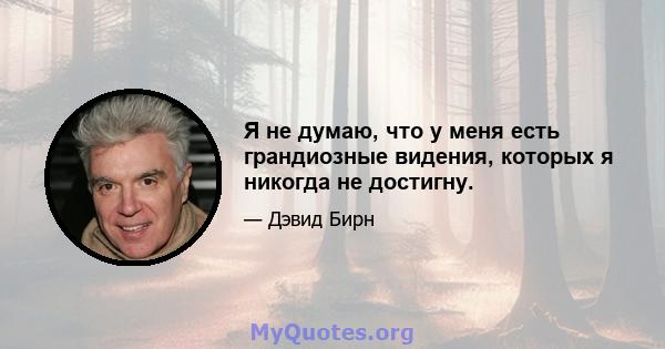 Я не думаю, что у меня есть грандиозные видения, которых я никогда не достигну.