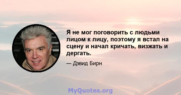 Я не мог поговорить с людьми лицом к лицу, поэтому я встал на сцену и начал кричать, визжать и дергать.