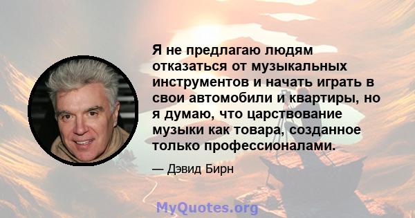 Я не предлагаю людям отказаться от музыкальных инструментов и начать играть в свои автомобили и квартиры, но я думаю, что царствование музыки как товара, созданное только профессионалами.