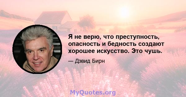 Я не верю, что преступность, опасность и бедность создают хорошее искусство. Это чушь.