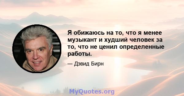 Я обижаюсь на то, что я менее музыкант и худший человек за то, что не ценил определенные работы.