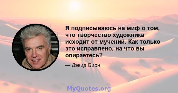 Я подписываюсь на миф о том, что творчество художника исходит от мучений. Как только это исправлено, на что вы опираетесь?