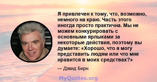 Я привлечен к тому, что, возможно, немного на краю. Часть этого иногда просто практична. Мы не можем конкурировать с основными ярлыками за некоторые действия, поэтому вы думаете: «Хорошо, что я могу представить людям