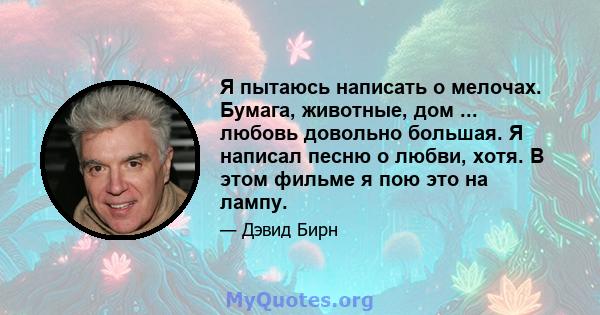 Я пытаюсь написать о мелочах. Бумага, животные, дом ... любовь довольно большая. Я написал песню о любви, хотя. В этом фильме я пою это на лампу.