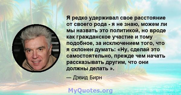 Я редко удерживал свое расстояние от своего рода - я не знаю, можем ли мы назвать это политикой, но вроде как гражданское участие и тому подобное, за исключением того, что я склонен думать: «Ну, сделай это