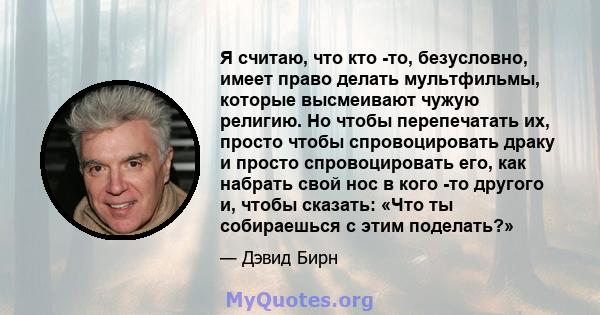 Я считаю, что кто -то, безусловно, имеет право делать мультфильмы, которые высмеивают чужую религию. Но чтобы перепечатать их, просто чтобы спровоцировать драку и просто спровоцировать его, как набрать свой нос в кого