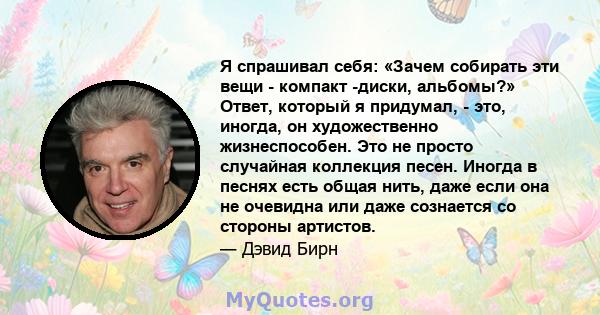 Я спрашивал себя: «Зачем собирать эти вещи - компакт -диски, альбомы?» Ответ, который я придумал, - это, иногда, он художественно жизнеспособен. Это не просто случайная коллекция песен. Иногда в песнях есть общая нить,