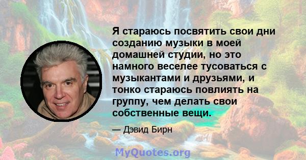 Я стараюсь посвятить свои дни созданию музыки в моей домашней студии, но это намного веселее тусоваться с музыкантами и друзьями, и тонко стараюсь повлиять на группу, чем делать свои собственные вещи.