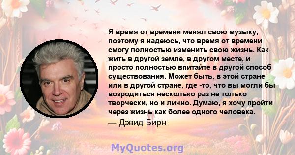 Я время от времени менял свою музыку, поэтому я надеюсь, что время от времени смогу полностью изменить свою жизнь. Как жить в другой земле, в другом месте, и просто полностью впитайте в другой способ существования.