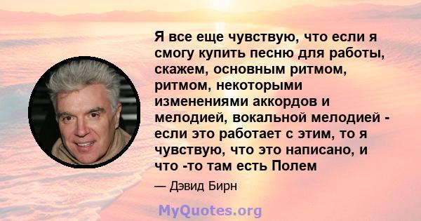 Я все еще чувствую, что если я смогу купить песню для работы, скажем, основным ритмом, ритмом, некоторыми изменениями аккордов и мелодией, вокальной мелодией - если это работает с этим, то я чувствую, что это написано,