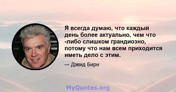 Я всегда думаю, что каждый день более актуально, чем что -либо слишком грандиозно, потому что нам всем приходится иметь дело с этим.