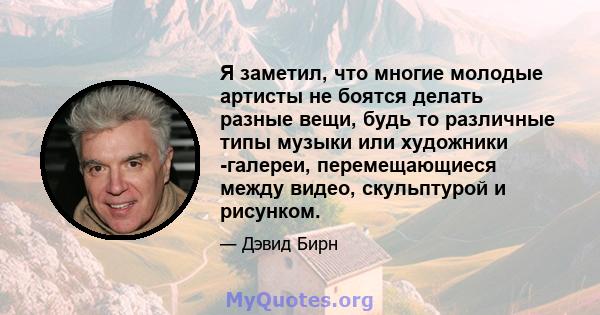 Я заметил, что многие молодые артисты не боятся делать разные вещи, будь то различные типы музыки или художники -галереи, перемещающиеся между видео, скульптурой и рисунком.