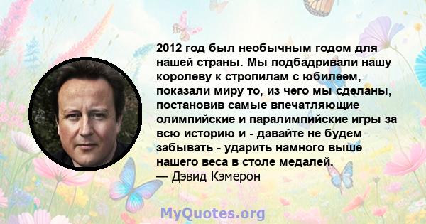 2012 год был необычным годом для нашей страны. Мы подбадривали нашу королеву к стропилам с юбилеем, показали миру то, из чего мы сделаны, постановив самые впечатляющие олимпийские и паралимпийские игры за всю историю и