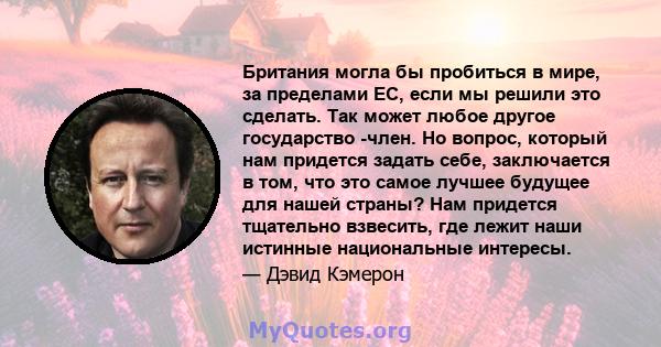 Британия могла бы пробиться в мире, за пределами ЕС, если мы решили это сделать. Так может любое другое государство -член. Но вопрос, который нам придется задать себе, заключается в том, что это самое лучшее будущее для 