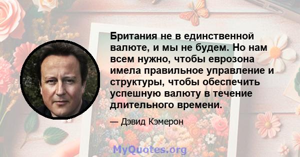 Британия не в единственной валюте, и мы не будем. Но нам всем нужно, чтобы еврозона имела правильное управление и структуры, чтобы обеспечить успешную валюту в течение длительного времени.