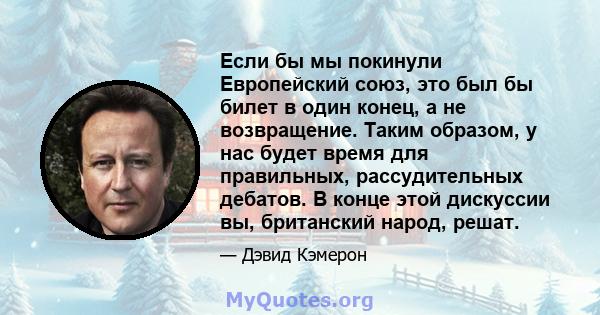 Если бы мы покинули Европейский союз, это был бы билет в один конец, а не возвращение. Таким образом, у нас будет время для правильных, рассудительных дебатов. В конце этой дискуссии вы, британский народ, решат.