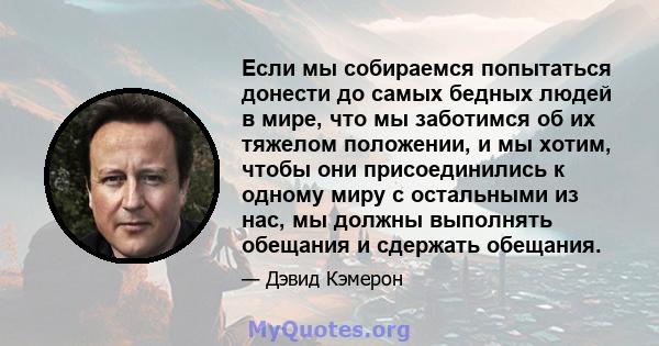 Если мы собираемся попытаться донести до самых бедных людей в мире, что мы заботимся об их тяжелом положении, и мы хотим, чтобы они присоединились к одному миру с остальными из нас, мы должны выполнять обещания и