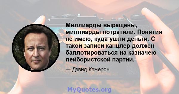 Миллиарды выращены, миллиарды потратили. Понятия не имею, куда ушли деньги. С такой записи канцлер должен баллотироваться на казначею лейбористской партии.